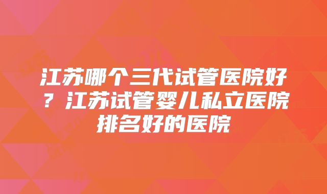 江苏哪个三代试管医院好？江苏试管婴儿私立医院排名好的医院