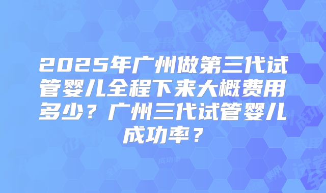 2025年广州做第三代试管婴儿全程下来大概费用多少？广州三代试管婴儿成功率？