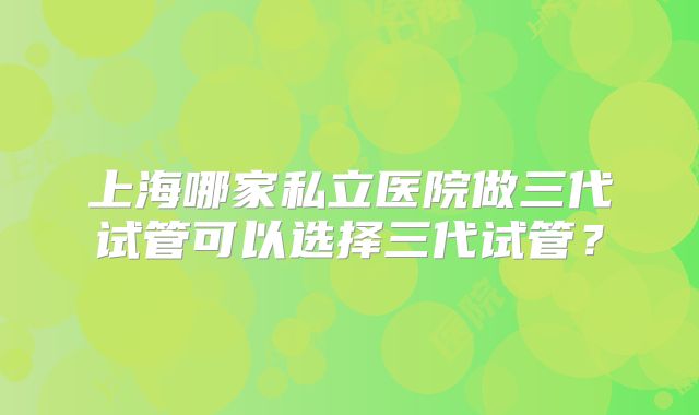 上海哪家私立医院做三代试管可以选择三代试管?