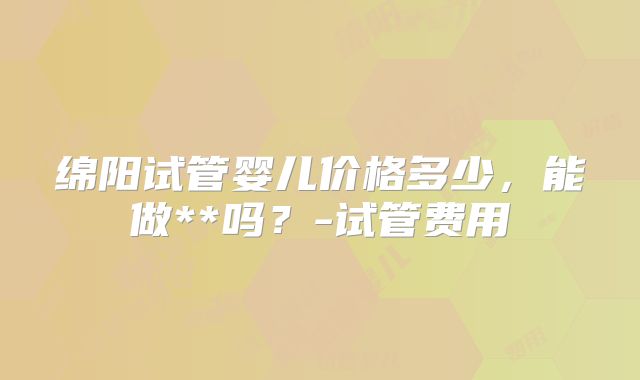 绵阳试管婴儿价格多少，能做**吗？-试管费用
