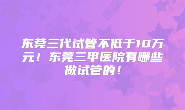 东莞三代试管不低于10万元！东莞三甲医院有哪些做试管的！