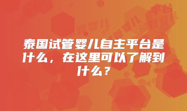 泰国试管婴儿自主平台是什么,在这里可以了解到什么?
