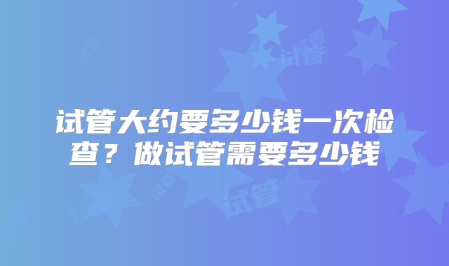 试管大约要多少钱一次检查?做试管需要多少钱