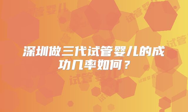 深圳做三代试管婴儿的成功几率如何？