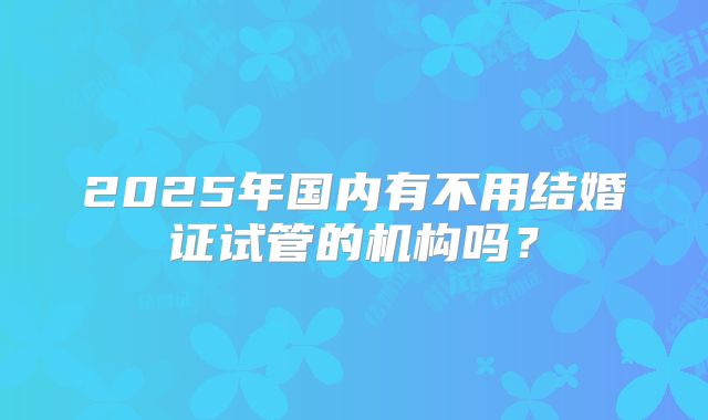 2025年国内有不用结婚证试管的机构吗？