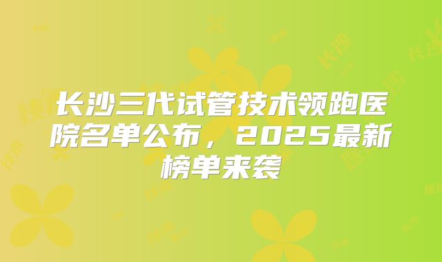 长沙三代试管技术领跑医院名单公布，2025最新榜单来袭