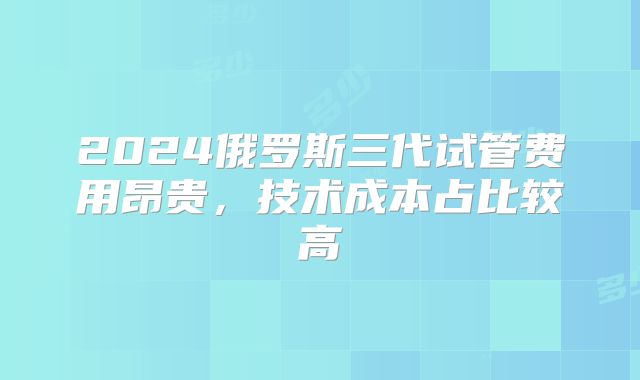2024俄罗斯三代试管费用昂贵,技术成本占比较高