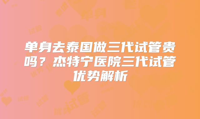单身去泰国做三代试管贵吗？杰特宁医院三代试管优势解析