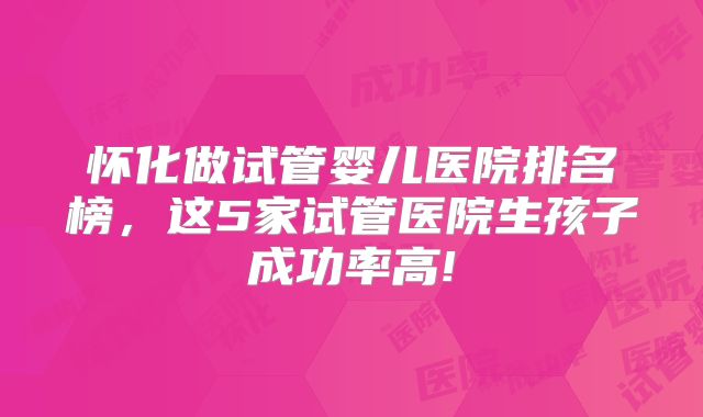怀化做试管婴儿医院排名榜,这5家试管医院生孩子成功率高!
