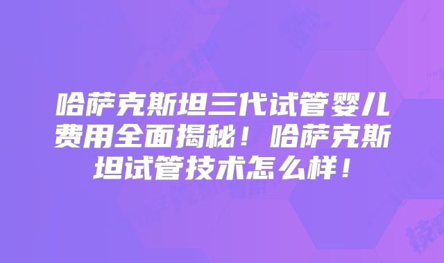 哈萨克斯坦三代试管婴儿费用全面揭秘!哈萨克斯坦试管技术怎么样!