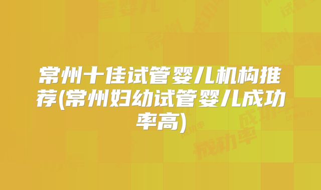 常州十佳试管婴儿机构推荐(常州妇幼试管婴儿成功率高)