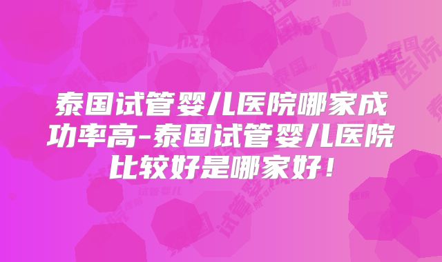 泰国试管婴儿医院哪家成功率高-泰国试管婴儿医院比较好是哪家好！