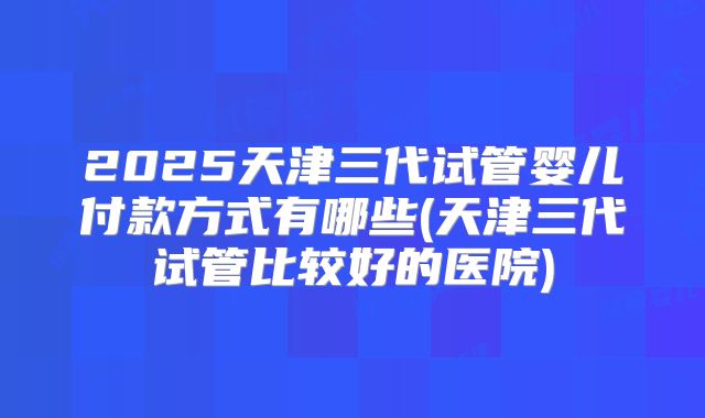 2025天津三代试管婴儿付款方式有哪些(天津三代试管比较好的医院)