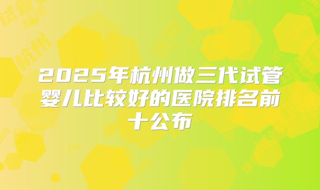 2025年杭州做三代试管婴儿比较好的医院排名前十公布