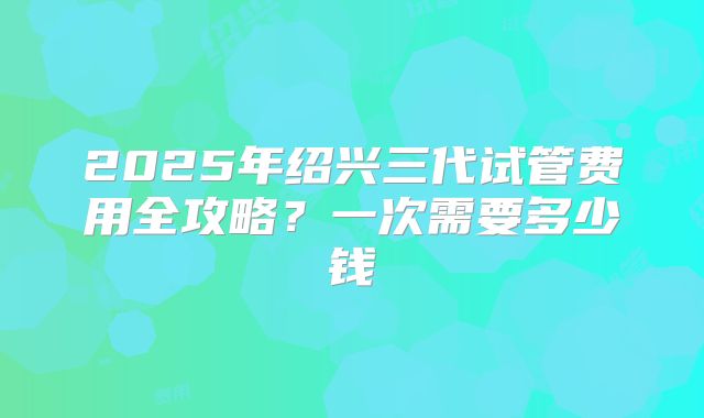 2025年绍兴三代试管费用全攻略？一次需要多少钱
