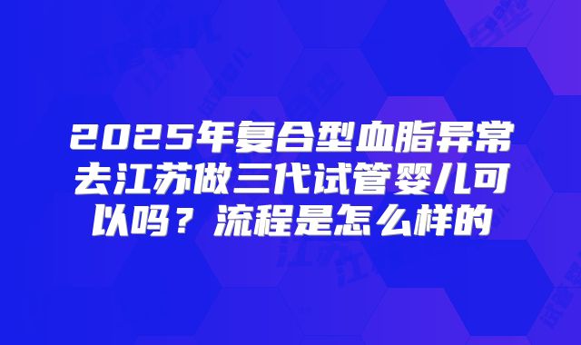 2025年复合型血脂异常去江苏做三代试管婴儿可以吗？流程是怎么样的
