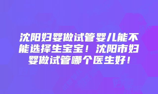 沈阳妇婴做试管婴儿能不能选择生宝宝!沈阳市妇婴做试管哪个医生好!