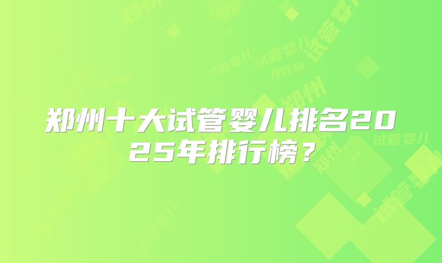郑州十大试管婴儿排名2025年排行榜？