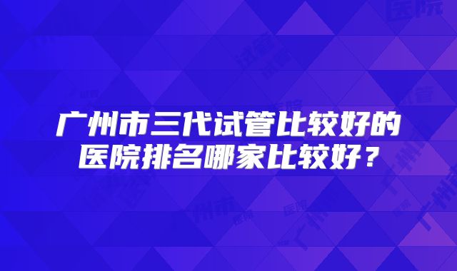 广州市三代试管比较好的医院排名哪家比较好？
