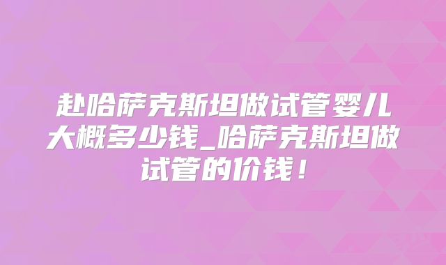赴哈萨克斯坦做试管婴儿大概多少钱_哈萨克斯坦做试管的价钱！