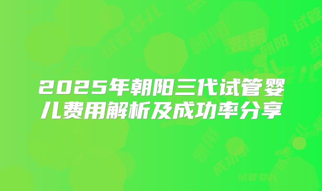 2025年朝阳三代试管婴儿费用解析及成功率分享