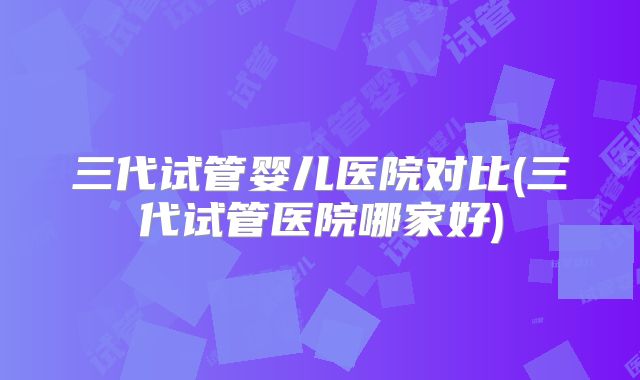 三代试管婴儿医院对比(三代试管医院哪家好)