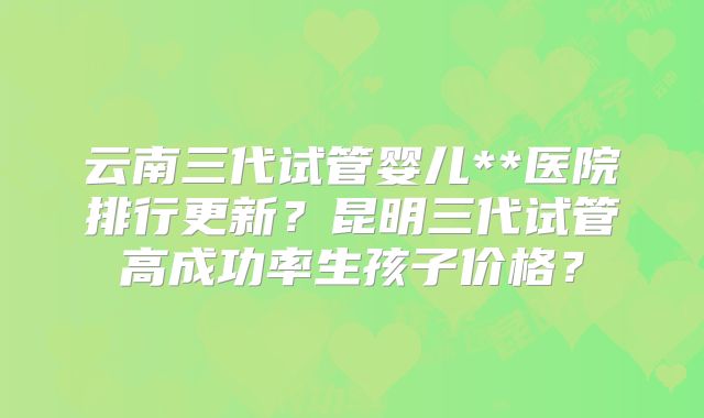 云南三代试管婴儿**医院排行更新？昆明三代试管高成功率生孩子价格？