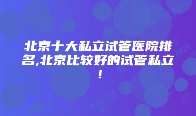 北京十大私立试管医院排名,北京比较好的试管私立!