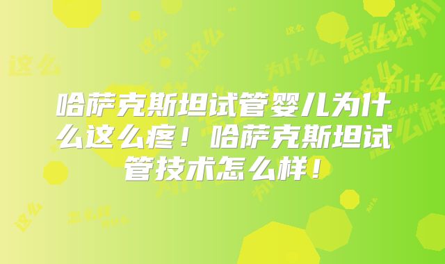 哈萨克斯坦试管婴儿为什么这么疼!哈萨克斯坦试管技术怎么样!