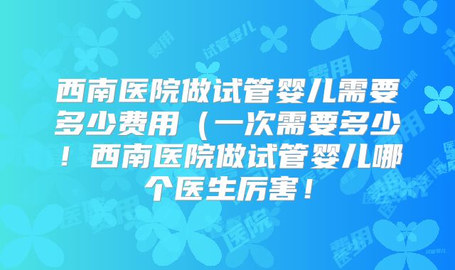 西南医院做试管婴儿需要多少费用（一次需要多少！西南医院做试管婴儿哪个医生厉害！