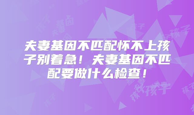 夫妻基因不匹配怀不上孩子别着急！夫妻基因不匹配要做什么检查！