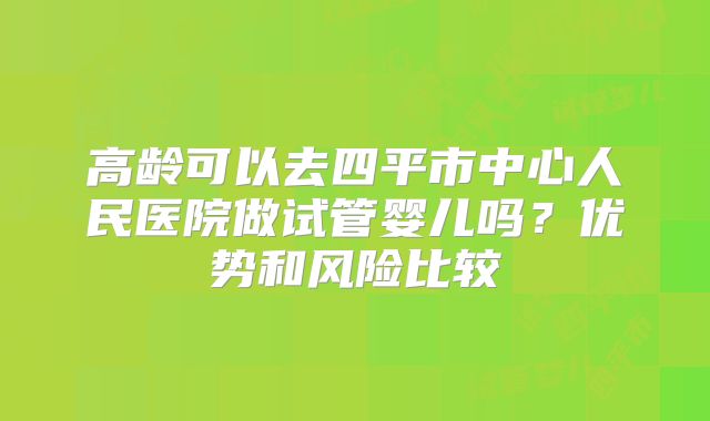 高龄可以去四平市中心人民医院做试管婴儿吗？优势和风险比较