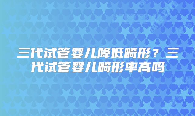三代试管婴儿降低畸形？三代试管婴儿畸形率高吗