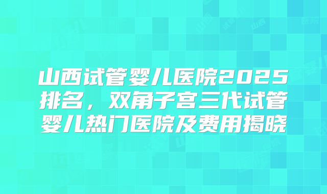 山西试管婴儿医院2025排名，双角子宫三代试管婴儿热门医院及费用揭晓