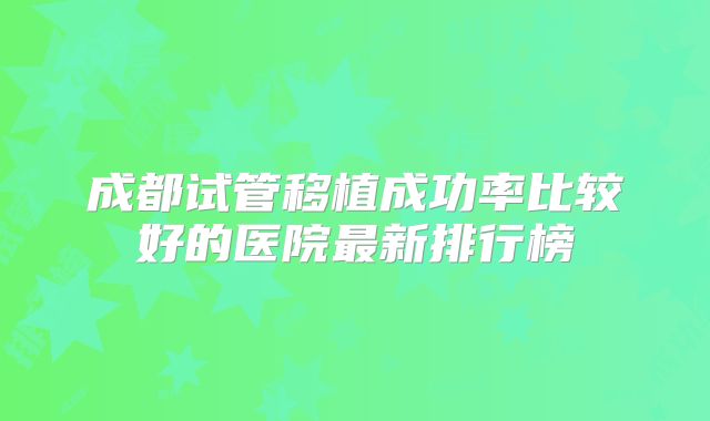 成都试管移植成功率比较好的医院最新排行榜