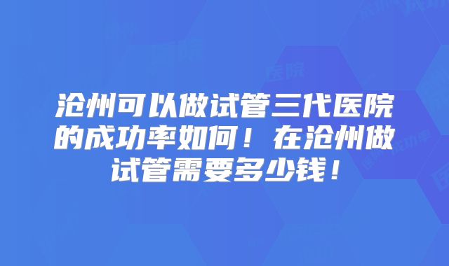 沧州可以做试管三代医院的成功率如何！在沧州做试管需要多少钱！