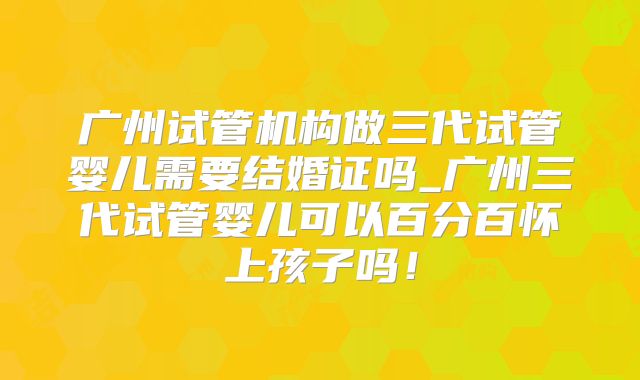 广州试管机构做三代试管婴儿需要结婚证吗_广州三代试管婴儿可以百分百怀上孩子吗！