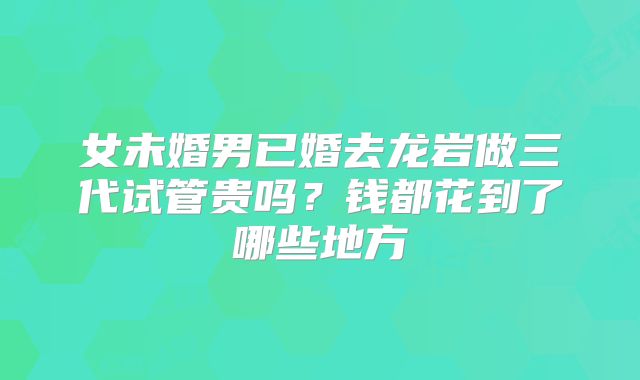 女未婚男已婚去龙岩做三代试管贵吗?钱都花到了哪些地方