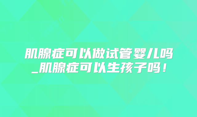 肌腺症可以做试管婴儿吗_肌腺症可以生孩子吗！