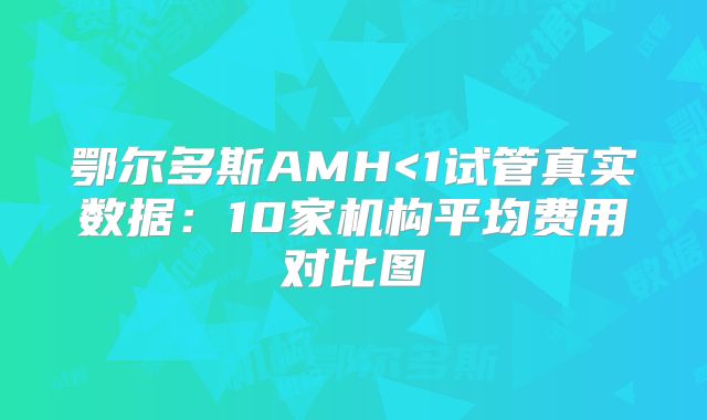 鄂尔多斯AMH<1试管真实数据：10家机构平均费用对比图