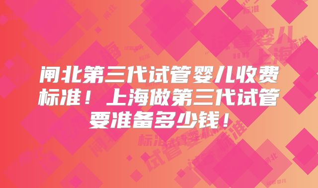 闸北第三代试管婴儿收费标准！上海做第三代试管要准备多少钱！