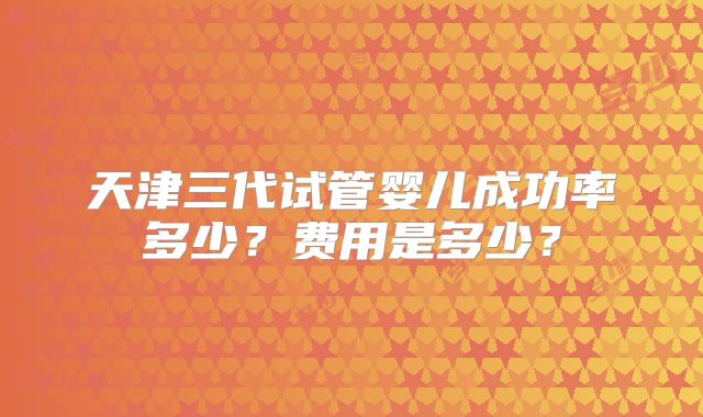 天津三代试管婴儿成功率多少？费用是多少？