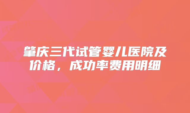 肇庆三代试管婴儿医院及价格，成功率费用明细