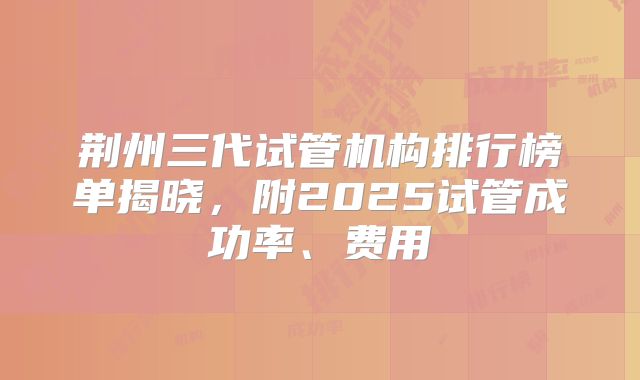 荆州三代试管机构排行榜单揭晓，附2025试管成功率、费用