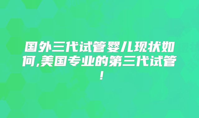 国外三代试管婴儿现状如何,美国专业的第三代试管！