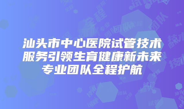 汕头市中心医院试管技术服务引领生育健康新未来专业团队全程护航