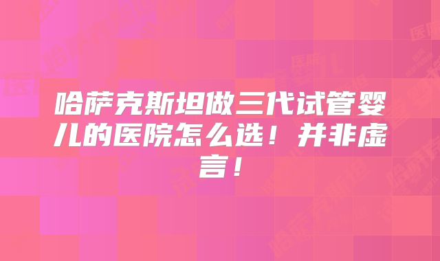 哈萨克斯坦做三代试管婴儿的医院怎么选!并非虚言!