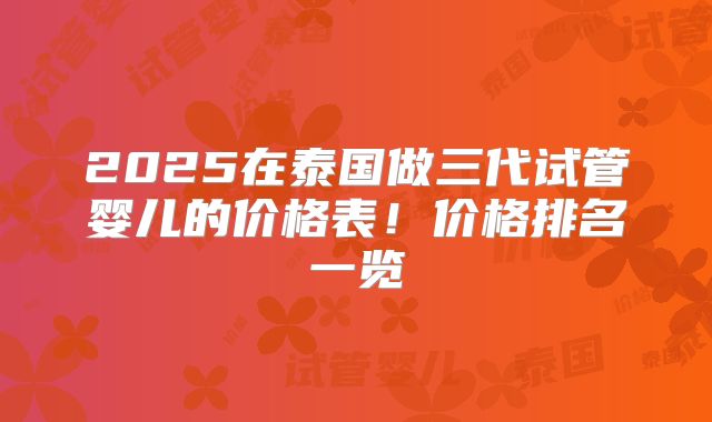 2025在泰国做三代试管婴儿的价格表！价格排名一览