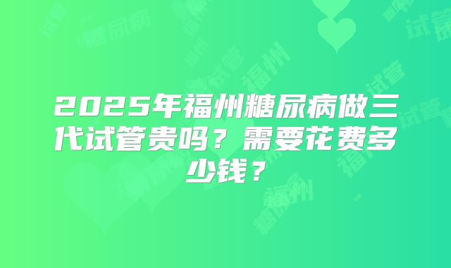 2025年福州糖尿病做三代试管贵吗?需要花费多少钱?
