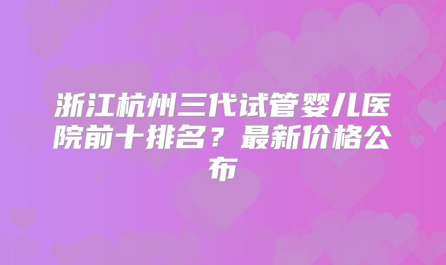 浙江杭州三代试管婴儿医院前十排名？最新价格公布